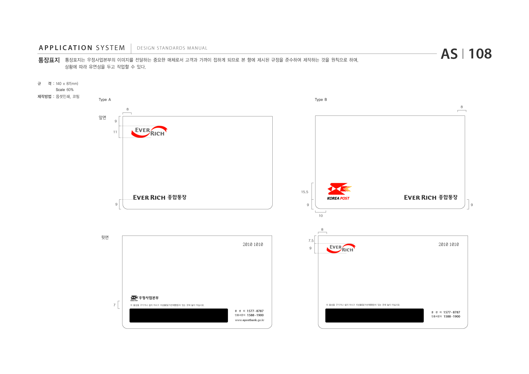 APPLICATION SYSTEM 통장표지  DESIGN STANDARDS MANUAL  통장표지는 우정사업본부의 이미지를 전달하는 중요한 매체로서 고객과 가까이 접하게 되므로 본 항에 제시된 규정을 준수하여 제작하는 것을 원칙으로 하며, 상황에 따라 유연성을 두고 작업할 수 있다.  AS I 108  규  격 : 140 x 87(mm) Scale 60% Type A 8  제작방법 : 옵셋인쇄, 코팅  Type B 8  앞면  9 11  15.5  종합통장 9 9 10  종합통장 9  8  뒷면 2010 1010  7.5 9  2010 1010  7  이 통장을 구기거나 접지 마시고 자성물질(가전제품등)이 있는 곳에 놓지 마십시오.  이 통장을 구기거나 접지 마시고 자성물질(가전제품등)이 있는 곳에 놓지 마십시오.  콜 센 터 인증서문의  1577 - 8787 1588 - 1900  콜 센 터 인증서문의  1577 - 8787 1588 - 1900  www.epostbank .go.kr